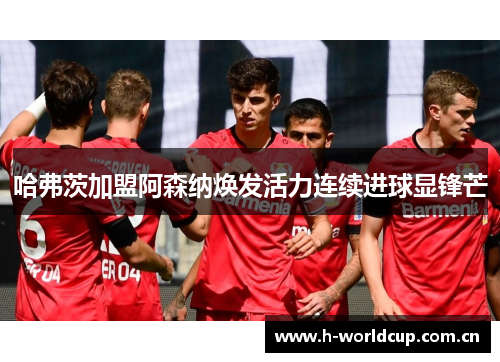 哈弗茨加盟阿森纳焕发活力连续进球显锋芒 哈弗茨加盟阿森纳焕发活力连续进球显锋芒